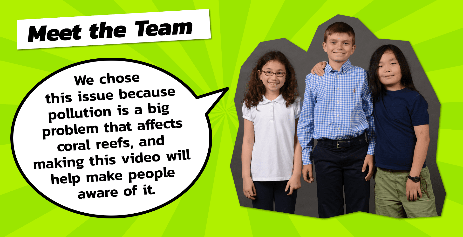 The Team: We chose this issue because pollution is a big problem that affects coral reefs, and making this video will help make people aware of it.