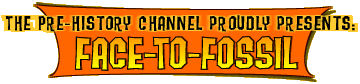 Text reading "The Pre-History Channel Proudly Presents: Face-To-Fossil" over a colorful rectangular shape with concave sides.